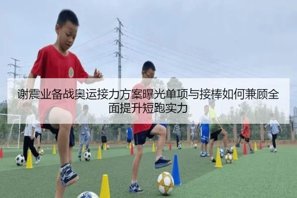 谢震业备战奥运接力方案曝光单项与接棒如何兼顾全面提升短跑实力